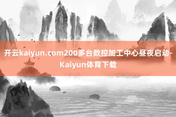 开云kaiyun.com200多台数控加工中心昼夜启动-Kaiyun体育下载