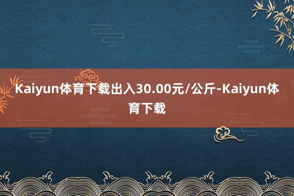 Kaiyun体育下载出入30.00元/公斤-Kaiyun体育下载