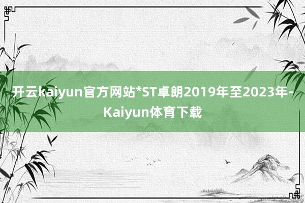 开云kaiyun官方网站*ST卓朗2019年至2023年-Kaiyun体育下载