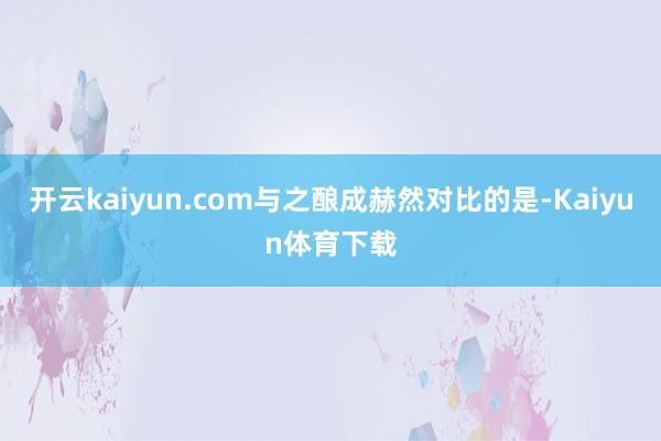 开云kaiyun.com与之酿成赫然对比的是-Kaiyun体育下载