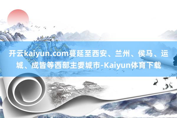 开云kaiyun.com蔓延至西安、兰州、侯马、运城、成皆等西部主要城市-Kaiyun体育下载