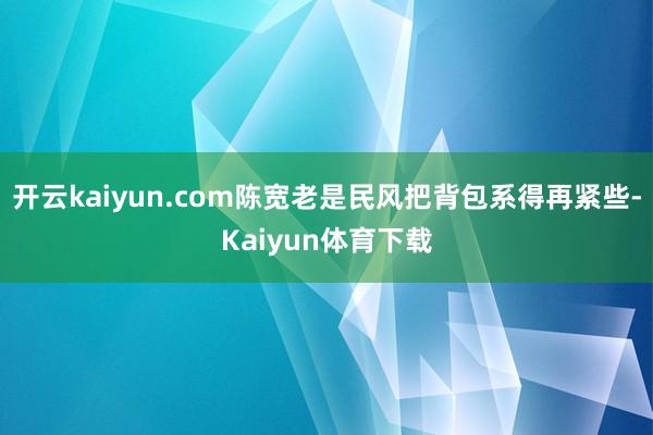 开云kaiyun.com陈宽老是民风把背包系得再紧些-Kaiyun体育下载