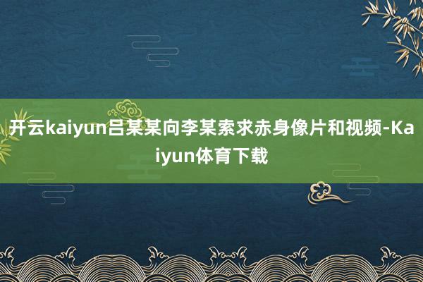 开云kaiyun吕某某向李某索求赤身像片和视频-Kaiyun体育下载