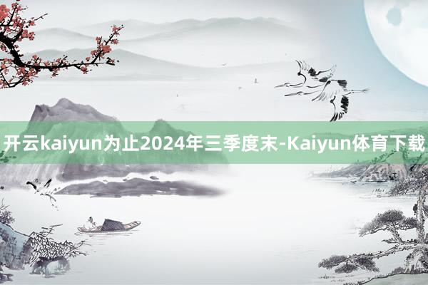 开云kaiyun为止2024年三季度末-Kaiyun体育下载