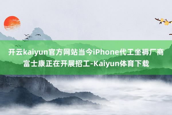 开云kaiyun官方网站当今iPhone代工坐褥厂商富士康正在开展招工-Kaiyun体育下载