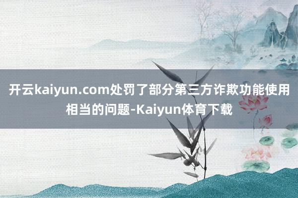 开云kaiyun.com处罚了部分第三方诈欺功能使用相当的问题-Kaiyun体育下载