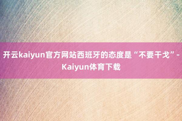 开云kaiyun官方网站西班牙的态度是“不要干戈”-Kaiyun体育下载