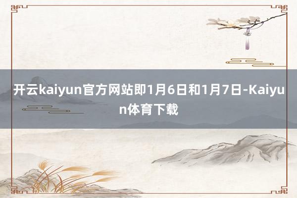 开云kaiyun官方网站即1月6日和1月7日-Kaiyun体育下载