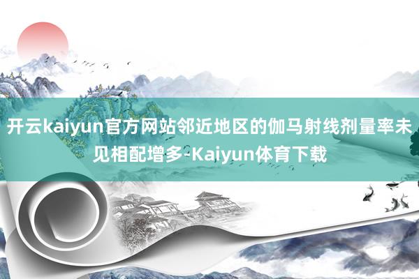 开云kaiyun官方网站邻近地区的伽马射线剂量率未见相配增多-Kaiyun体育下载