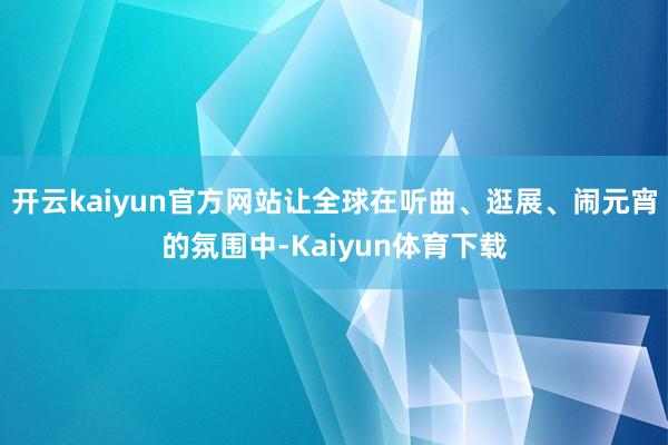 开云kaiyun官方网站让全球在听曲、逛展、闹元宵的氛围中-Kaiyun体育下载