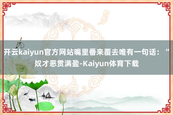 开云kaiyun官方网站嘴里番来覆去唯有一句话:“奴才恶贯满盈-Kaiyun体育下载