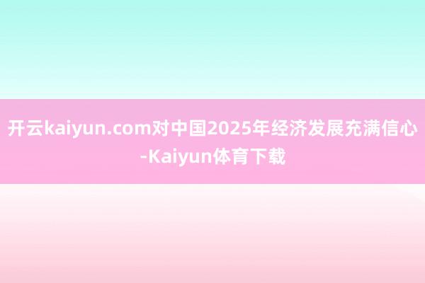 开云kaiyun.com对中国2025年经济发展充满信心-Kaiyun体育下载