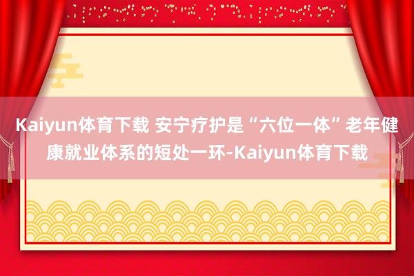 Kaiyun体育下载 安宁疗护是“六位一体”老年健康就业体系的短处一环-Kaiyun体育下载