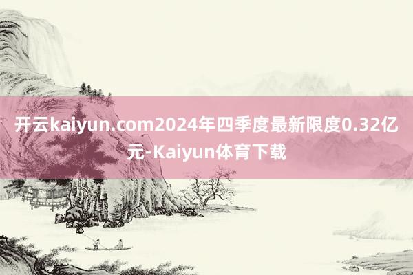 开云kaiyun.com2024年四季度最新限度0.32亿元-Kaiyun体育下载