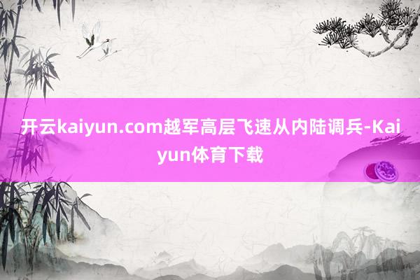 开云kaiyun.com越军高层飞速从内陆调兵-Kaiyun体育下载