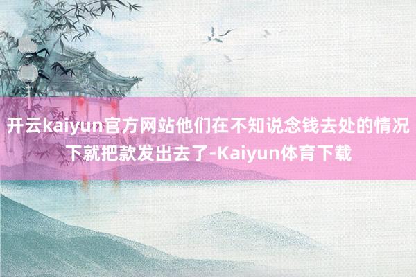 开云kaiyun官方网站他们在不知说念钱去处的情况下就把款发出去了-Kaiyun体育下载