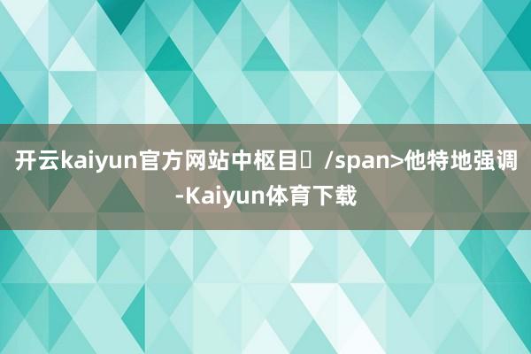 开云kaiyun官方网站中枢目/span>他特地强调-Kaiyun体育下载