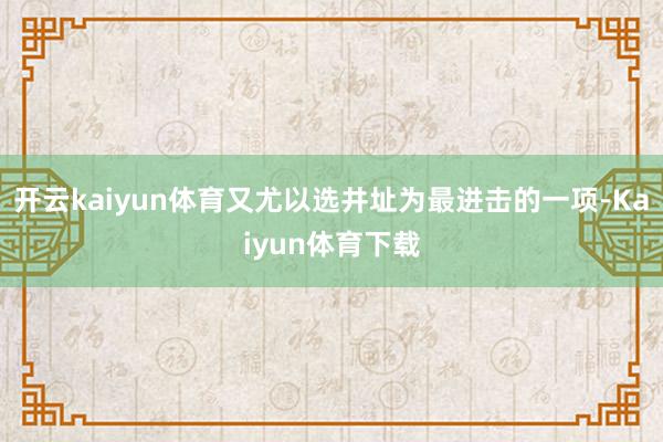 开云kaiyun体育又尤以选井址为最进击的一项-Kaiyun体育下载