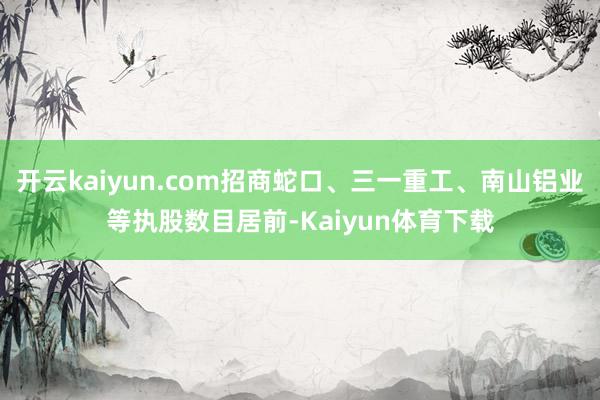 开云kaiyun.com招商蛇口、三一重工、南山铝业等执股数目居前-Kaiyun体育下载