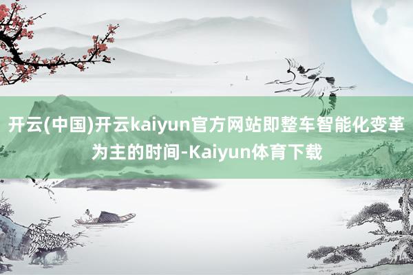开云(中国)开云kaiyun官方网站即整车智能化变革为主的时间-Kaiyun体育下载