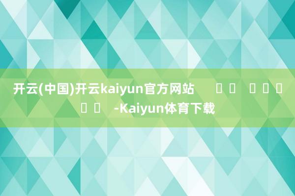 开云(中国)开云kaiyun官方网站      		  					  -Kaiyun体育下载