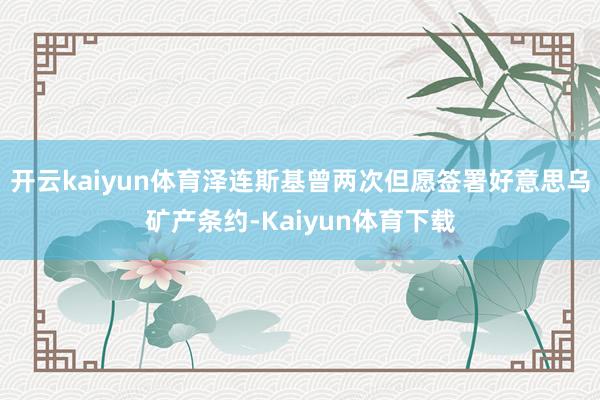 开云kaiyun体育泽连斯基曾两次但愿签署好意思乌矿产条约-Kaiyun体育下载