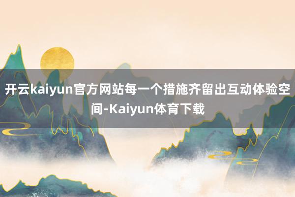 开云kaiyun官方网站每一个措施齐留出互动体验空间-Kaiyun体育下载