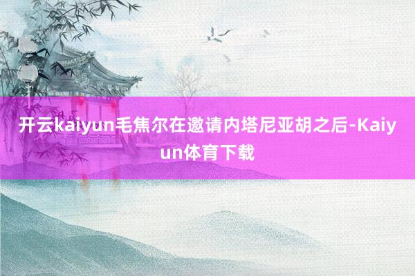 开云kaiyun毛焦尔在邀请内塔尼亚胡之后-Kaiyun体育下载