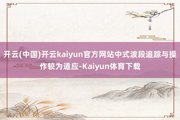 开云(中国)开云kaiyun官方网站中式波段追踪与操作较为适应-Kaiyun体育下载