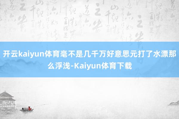 开云kaiyun体育毫不是几千万好意思元打了水漂那么浮浅-Kaiyun体育下载