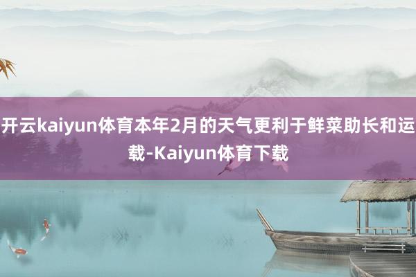 开云kaiyun体育本年2月的天气更利于鲜菜助长和运载-Kaiyun体育下载