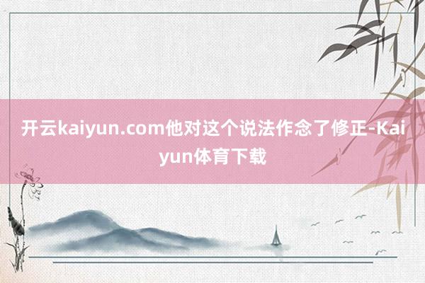开云kaiyun.com他对这个说法作念了修正-Kaiyun体育下载