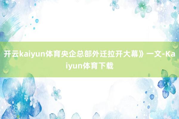 开云kaiyun体育央企总部外迁拉开大幕》一文-Kaiyun体育下载
