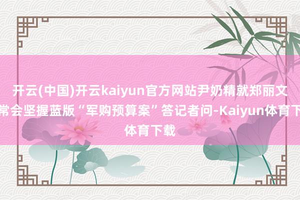 开云(中国)开云kaiyun官方网站尹奶精就郑丽文中常会坚握蓝版“军购预算案”答记者问-Kaiyun体育下载