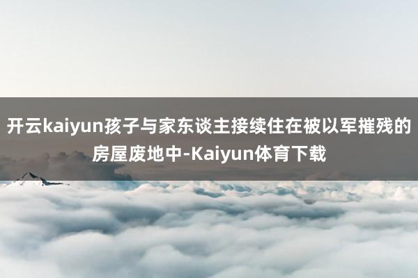 开云kaiyun孩子与家东谈主接续住在被以军摧残的房屋废地中-Kaiyun体育下载