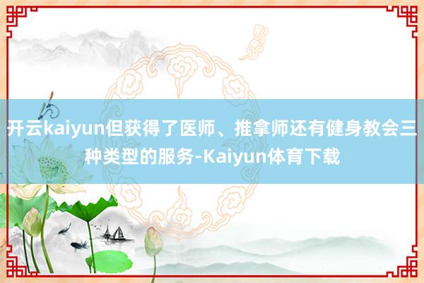 开云kaiyun但获得了医师、推拿师还有健身教会三种类型的服务-Kaiyun体育下载