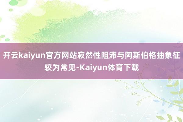 开云kaiyun官方网站寂然性阻滞与阿斯伯格抽象征较为常见-Kaiyun体育下载