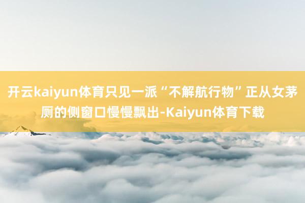开云kaiyun体育只见一派“不解航行物”正从女茅厕的侧窗口慢慢飘出-Kaiyun体育下载