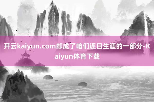 开云kaiyun.com却成了咱们逐日生涯的一部分-Kaiyun体育下载