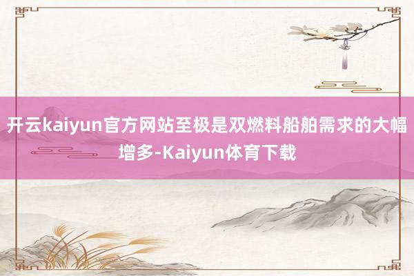 开云kaiyun官方网站至极是双燃料船舶需求的大幅增多-Kaiyun体育下载