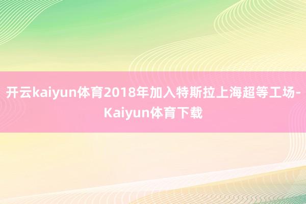 开云kaiyun体育2018年加入特斯拉上海超等工场-Kaiyun体育下载