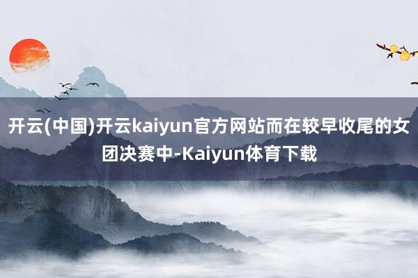 开云(中国)开云kaiyun官方网站而在较早收尾的女团决赛中-Kaiyun体育下载