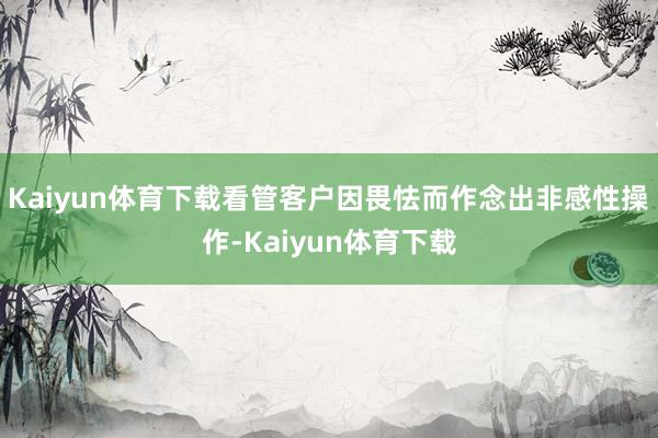 Kaiyun体育下载看管客户因畏怯而作念出非感性操作-Kaiyun体育下载