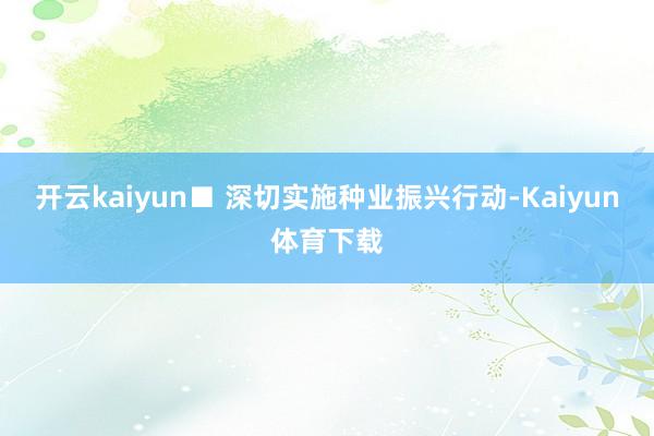开云kaiyun　　■ 深切实施种业振兴行动-Kaiyun体育下载