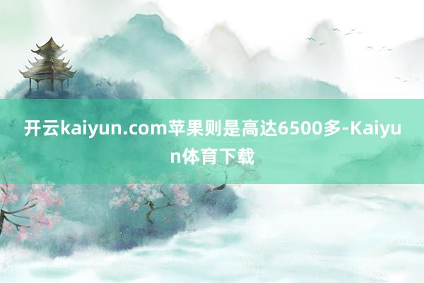 开云kaiyun.com苹果则是高达6500多-Kaiyun体育下载