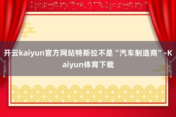 开云kaiyun官方网站特斯拉不是“汽车制造商”-Kaiyun体育下载