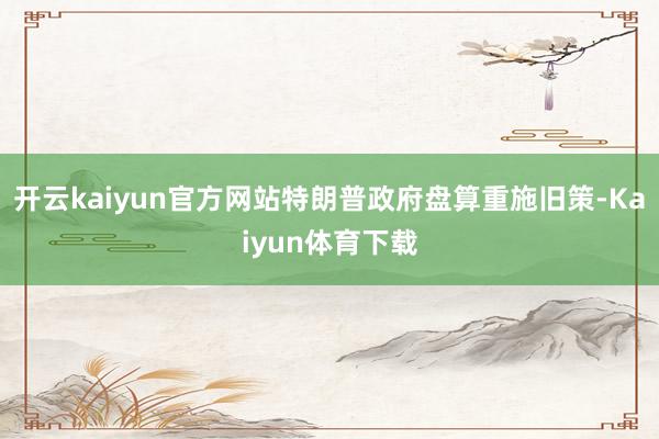 开云kaiyun官方网站特朗普政府盘算重施旧策-Kaiyun体育下载