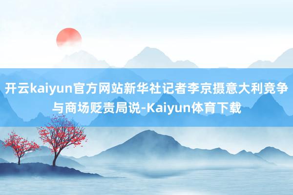 开云kaiyun官方网站新华社记者李京摄意大利竞争与商场贬责局说-Kaiyun体育下载