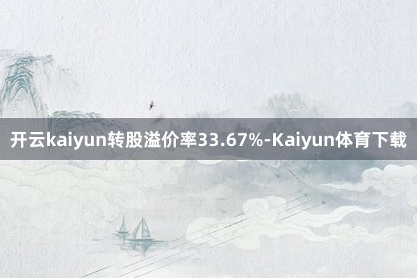 开云kaiyun转股溢价率33.67%-Kaiyun体育下载