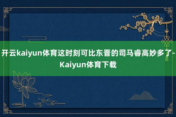 开云kaiyun体育这时刻可比东晋的司马睿高妙多了-Kaiyun体育下载